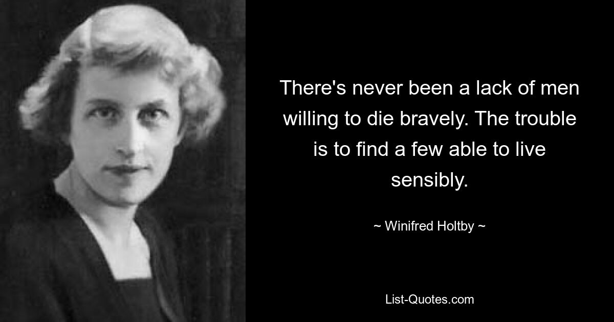 There's never been a lack of men willing to die bravely. The trouble is to find a few able to live sensibly. — © Winifred Holtby