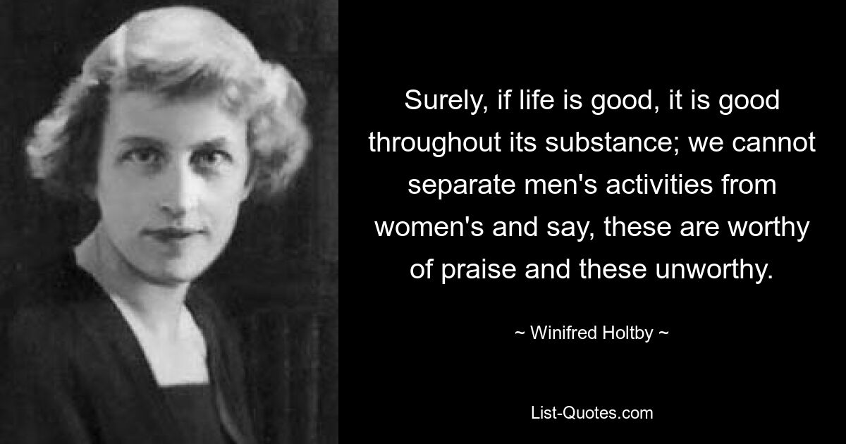 Surely, if life is good, it is good throughout its substance; we cannot separate men's activities from women's and say, these are worthy of praise and these unworthy. — © Winifred Holtby