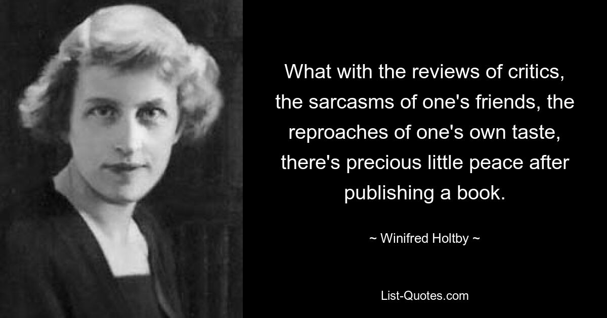 What with the reviews of critics, the sarcasms of one's friends, the reproaches of one's own taste, there's precious little peace after publishing a book. — © Winifred Holtby