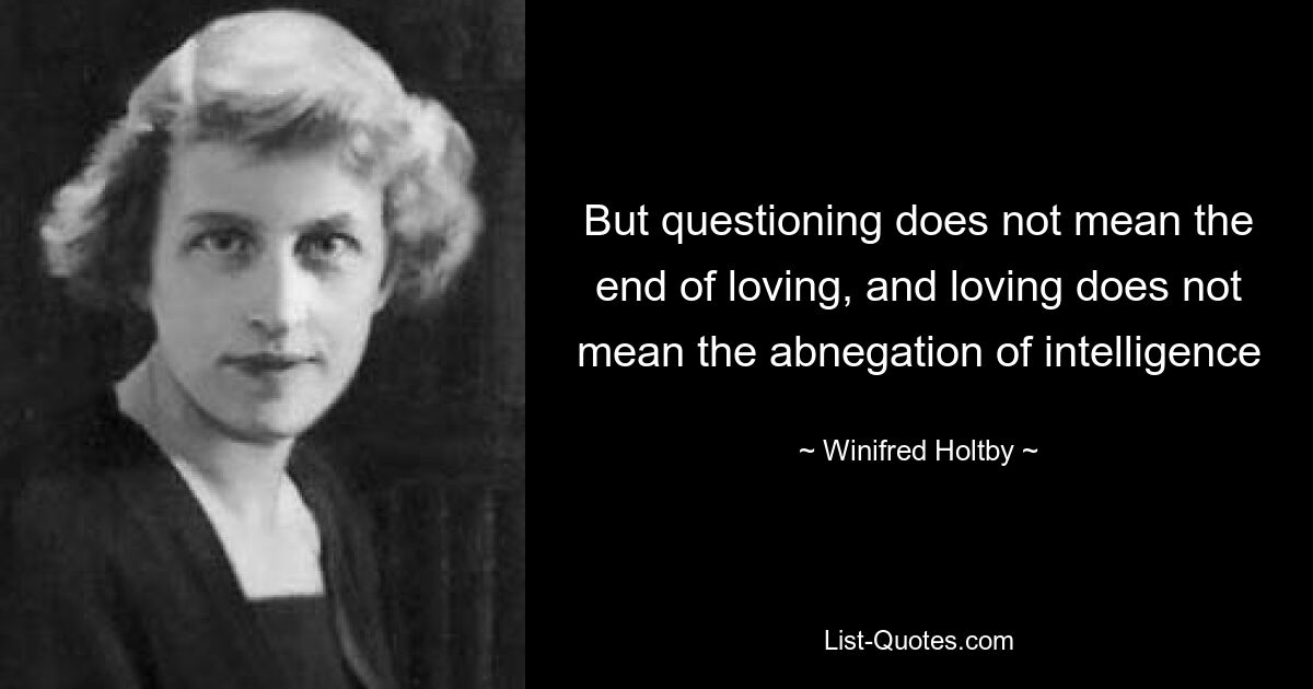 But questioning does not mean the end of loving, and loving does not mean the abnegation of intelligence — © Winifred Holtby