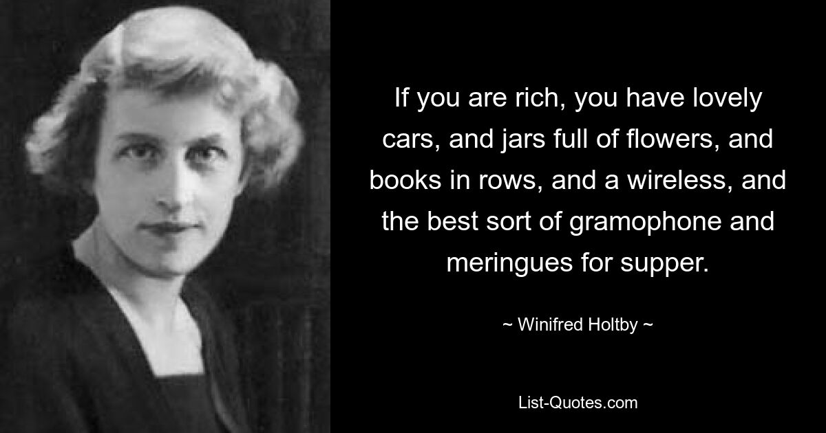 If you are rich, you have lovely cars, and jars full of flowers, and books in rows, and a wireless, and the best sort of gramophone and meringues for supper. — © Winifred Holtby