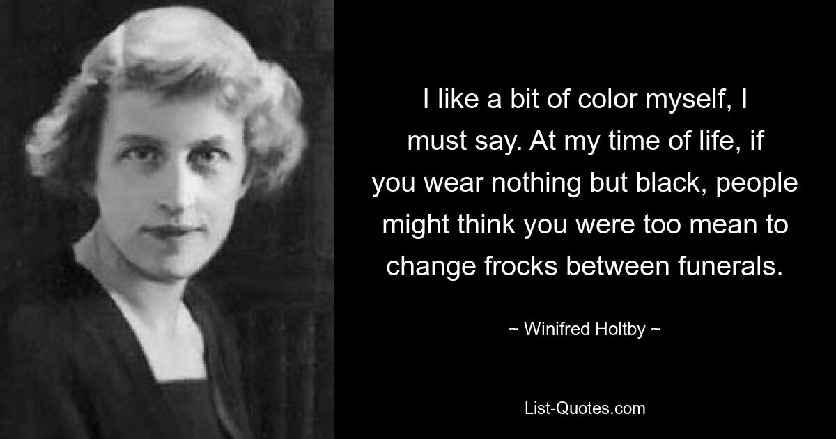 I like a bit of color myself, I must say. At my time of life, if you wear nothing but black, people might think you were too mean to change frocks between funerals. — © Winifred Holtby