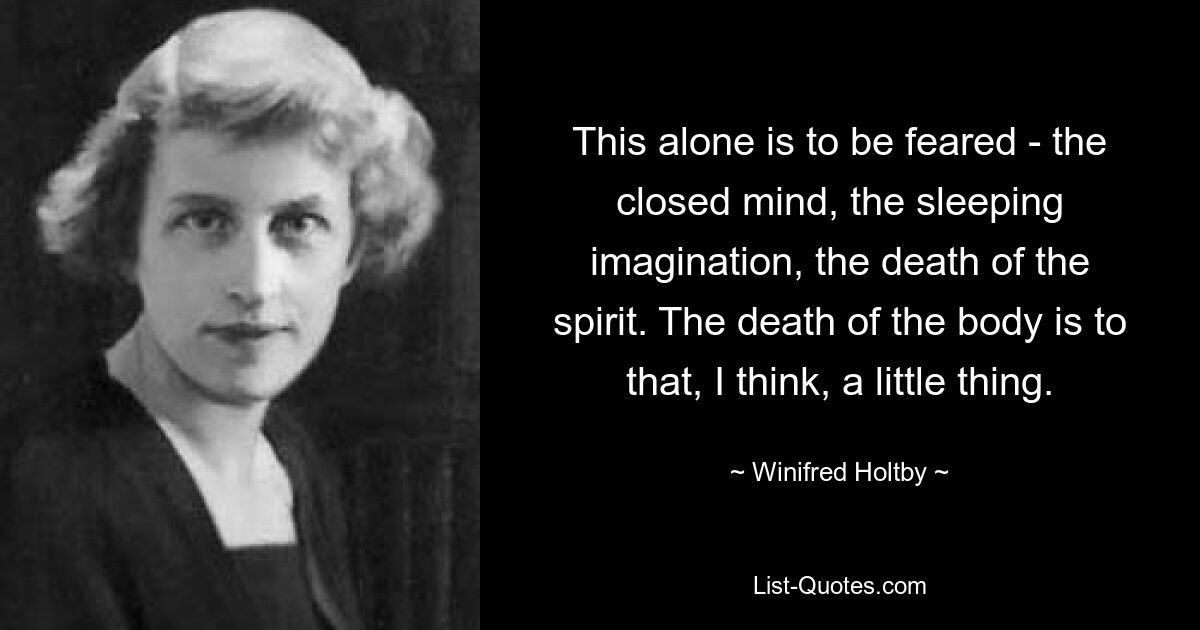 This alone is to be feared - the closed mind, the sleeping imagination, the death of the spirit. The death of the body is to that, I think, a little thing. — © Winifred Holtby