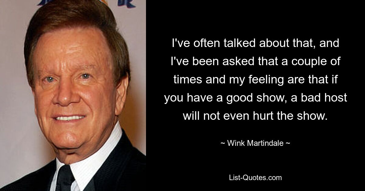 I've often talked about that, and I've been asked that a couple of times and my feeling are that if you have a good show, a bad host will not even hurt the show. — © Wink Martindale