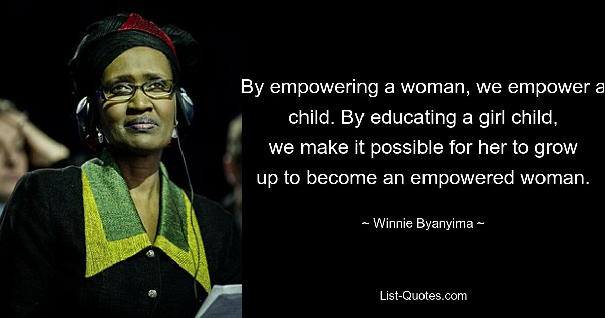 By empowering a woman, we empower a child. By educating a girl child, we make it possible for her to grow up to become an empowered woman. — © Winnie Byanyima