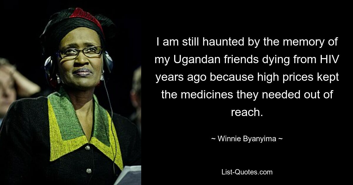 I am still haunted by the memory of my Ugandan friends dying from HIV years ago because high prices kept the medicines they needed out of reach. — © Winnie Byanyima