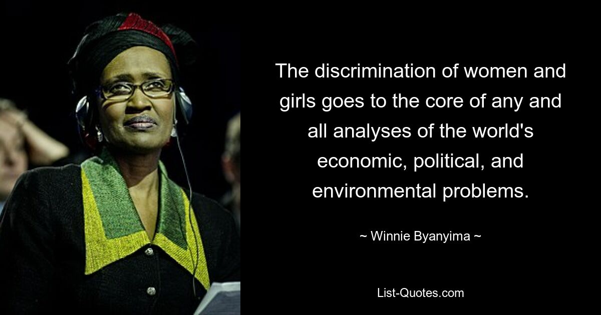 The discrimination of women and girls goes to the core of any and all analyses of the world's economic, political, and environmental problems. — © Winnie Byanyima