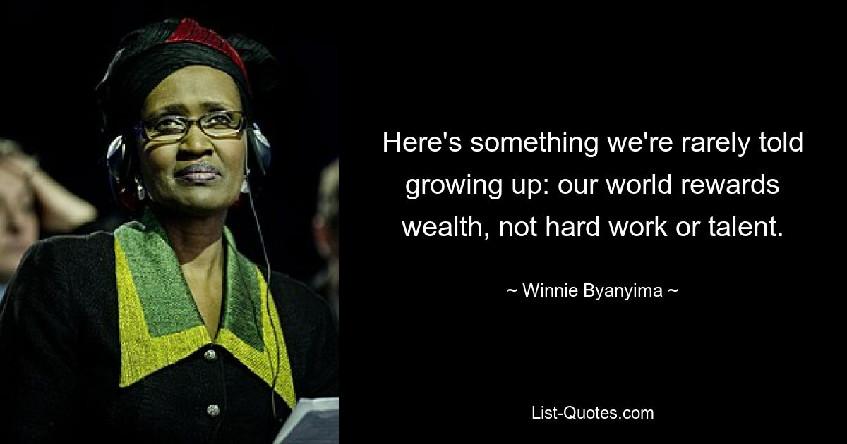 Here's something we're rarely told growing up: our world rewards wealth, not hard work or talent. — © Winnie Byanyima