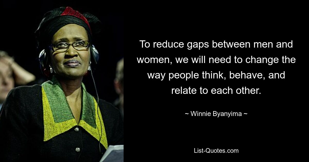 To reduce gaps between men and women, we will need to change the way people think, behave, and relate to each other. — © Winnie Byanyima