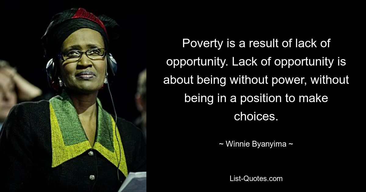 Poverty is a result of lack of opportunity. Lack of opportunity is about being without power, without being in a position to make choices. — © Winnie Byanyima