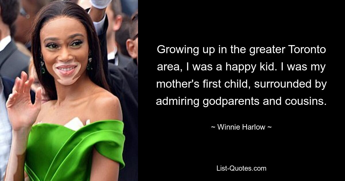 Growing up in the greater Toronto area, I was a happy kid. I was my mother's first child, surrounded by admiring godparents and cousins. — © Winnie Harlow