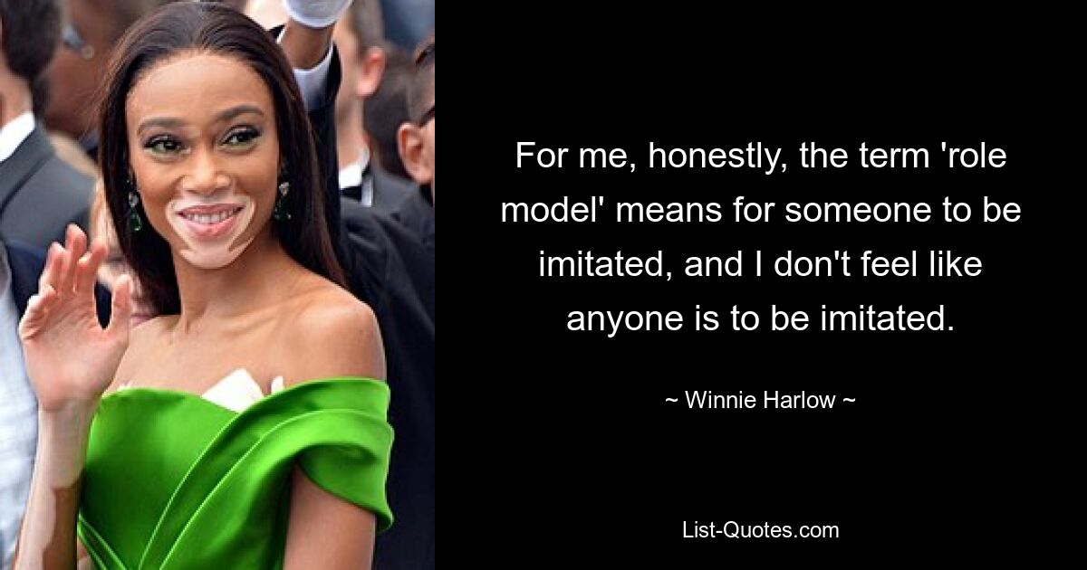 For me, honestly, the term 'role model' means for someone to be imitated, and I don't feel like anyone is to be imitated. — © Winnie Harlow