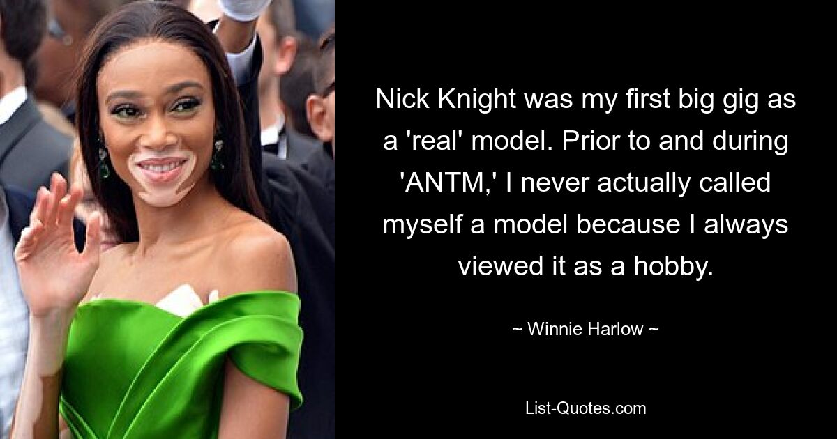 Nick Knight was my first big gig as a 'real' model. Prior to and during 'ANTM,' I never actually called myself a model because I always viewed it as a hobby. — © Winnie Harlow