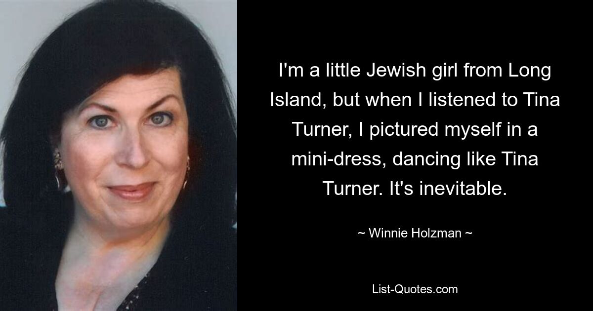 I'm a little Jewish girl from Long Island, but when I listened to Tina Turner, I pictured myself in a mini-dress, dancing like Tina Turner. It's inevitable. — © Winnie Holzman