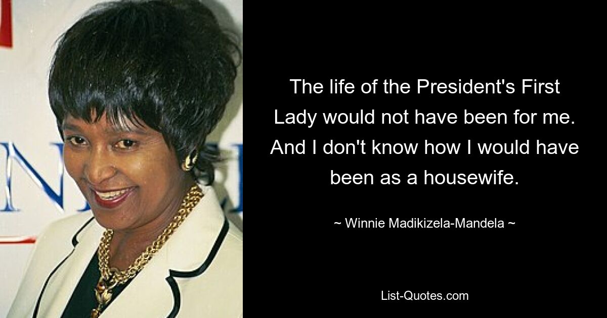 The life of the President's First Lady would not have been for me. And I don't know how I would have been as a housewife. — © Winnie Madikizela-Mandela