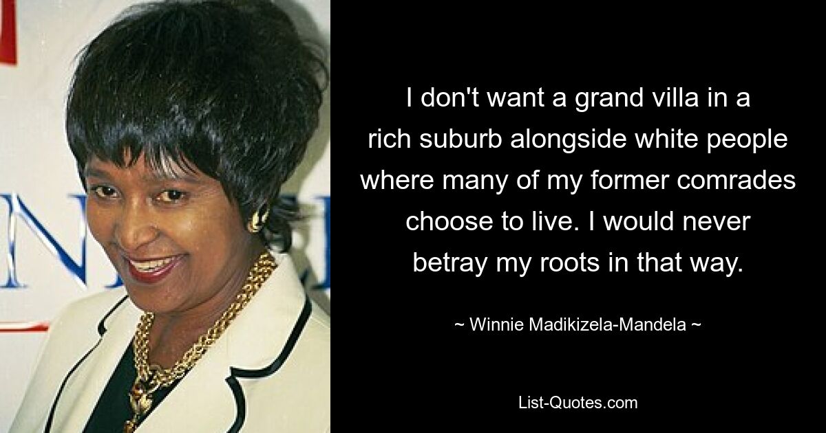 I don't want a grand villa in a rich suburb alongside white people where many of my former comrades choose to live. I would never betray my roots in that way. — © Winnie Madikizela-Mandela