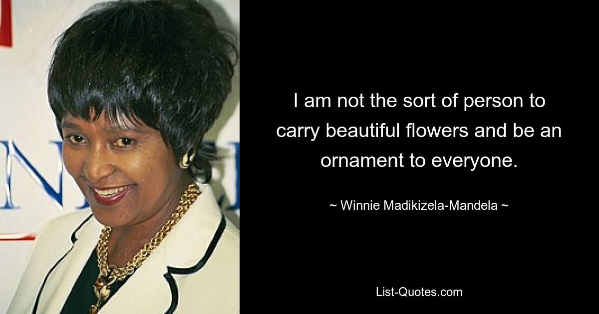 I am not the sort of person to carry beautiful flowers and be an ornament to everyone. — © Winnie Madikizela-Mandela