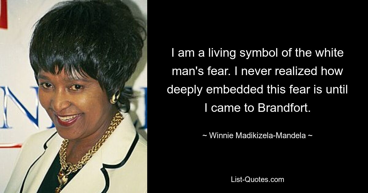 I am a living symbol of the white man's fear. I never realized how deeply embedded this fear is until I came to Brandfort. — © Winnie Madikizela-Mandela