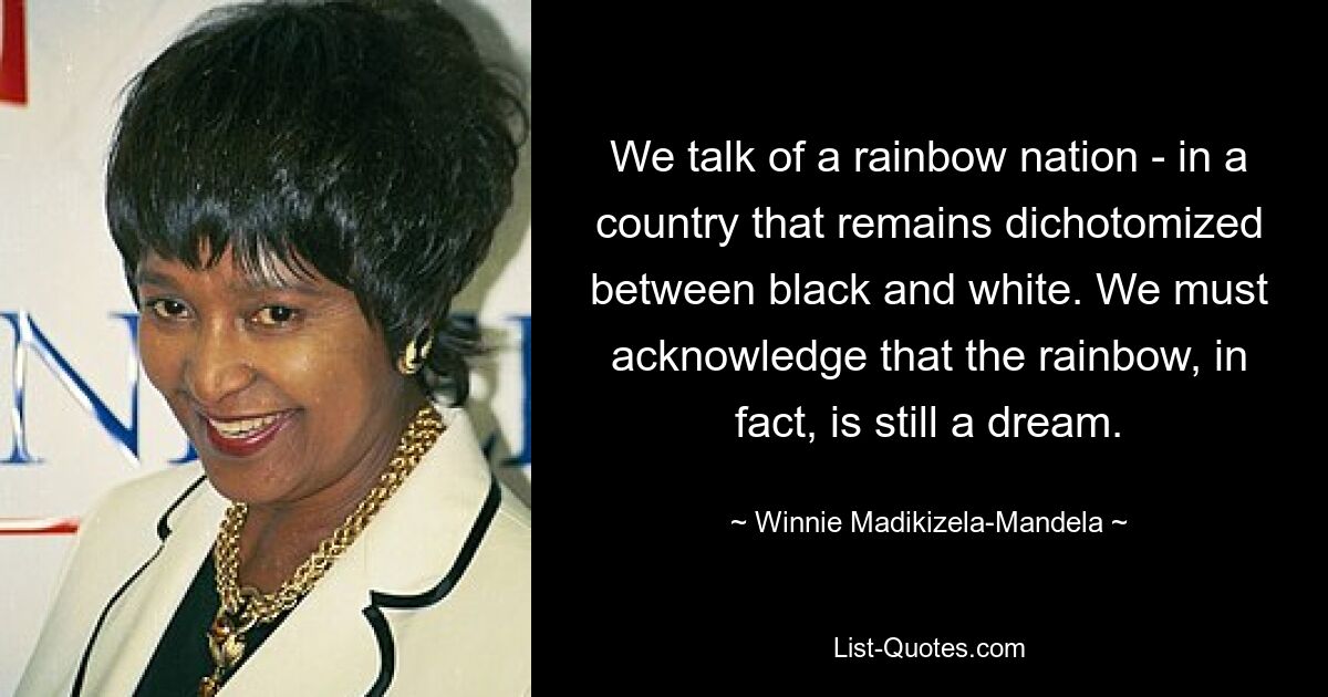 We talk of a rainbow nation - in a country that remains dichotomized between black and white. We must acknowledge that the rainbow, in fact, is still a dream. — © Winnie Madikizela-Mandela