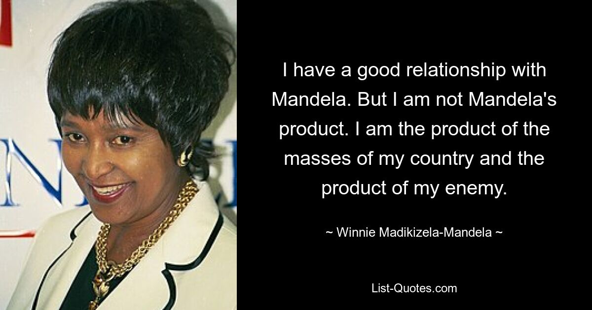 I have a good relationship with Mandela. But I am not Mandela's product. I am the product of the masses of my country and the product of my enemy. — © Winnie Madikizela-Mandela