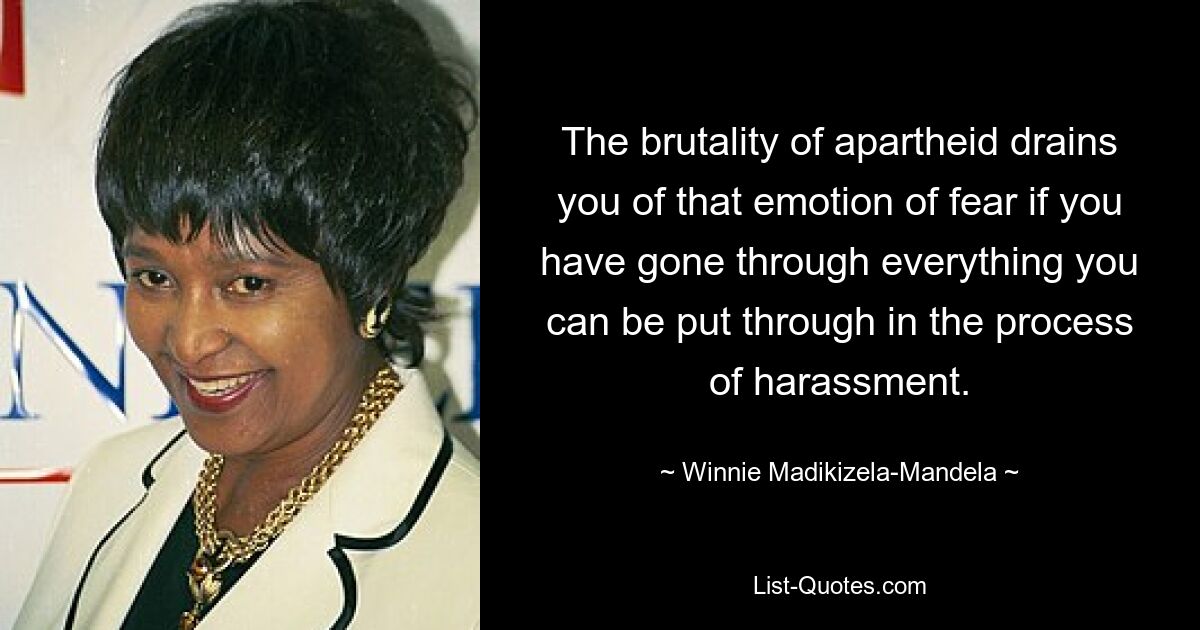 The brutality of apartheid drains you of that emotion of fear if you have gone through everything you can be put through in the process of harassment. — © Winnie Madikizela-Mandela