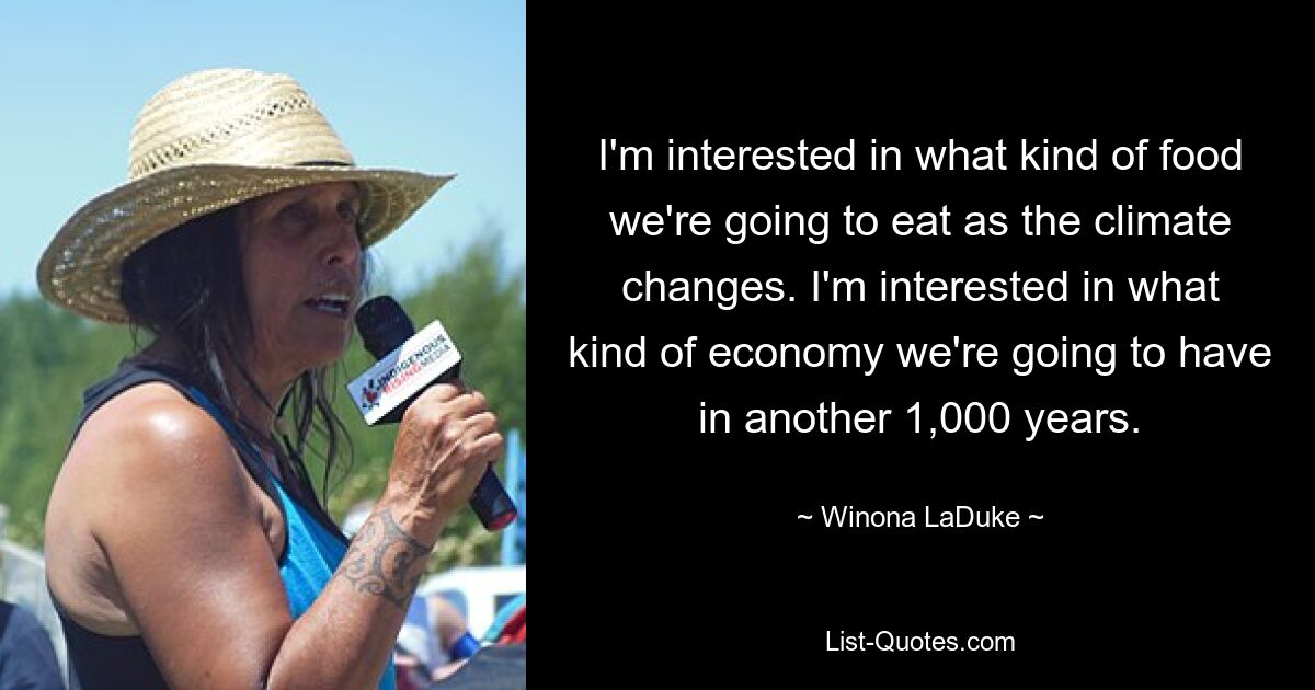 I'm interested in what kind of food we're going to eat as the climate changes. I'm interested in what kind of economy we're going to have in another 1,000 years. — © Winona LaDuke