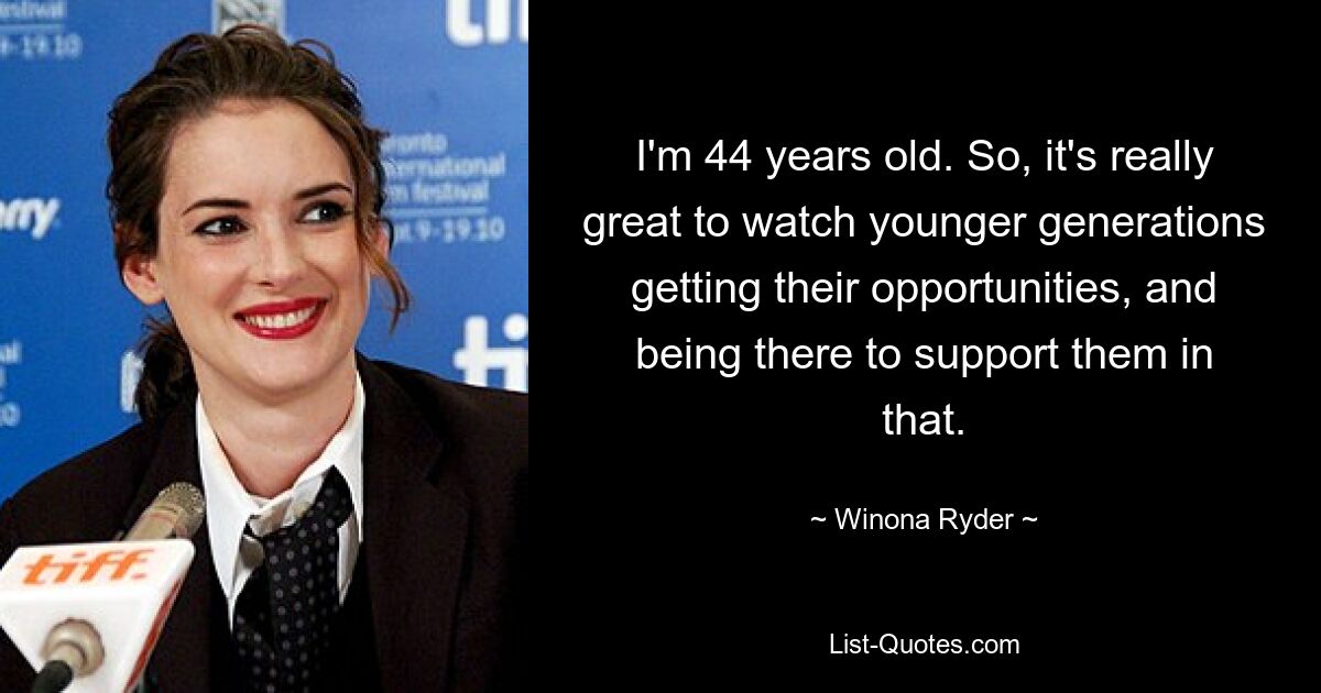 I'm 44 years old. So, it's really great to watch younger generations getting their opportunities, and being there to support them in that. — © Winona Ryder