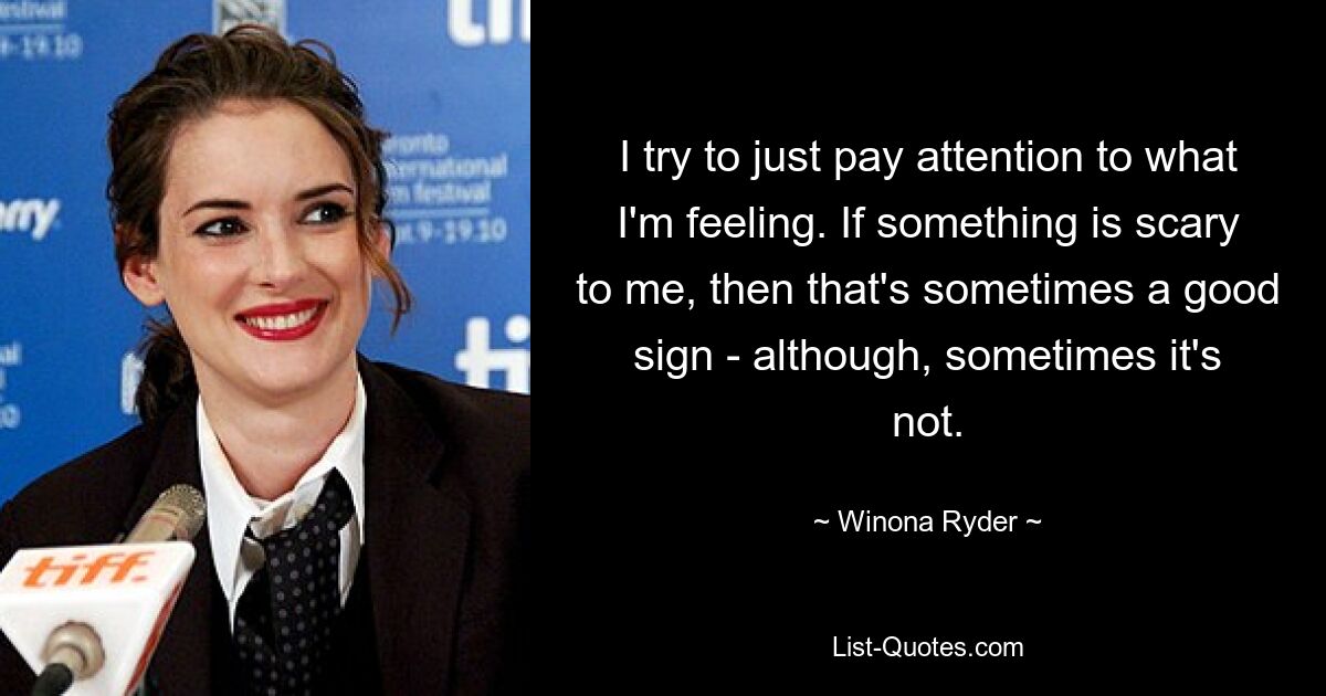 I try to just pay attention to what I'm feeling. If something is scary to me, then that's sometimes a good sign - although, sometimes it's not. — © Winona Ryder