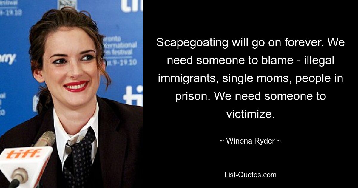 Scapegoating will go on forever. We need someone to blame - illegal immigrants, single moms, people in prison. We need someone to victimize. — © Winona Ryder