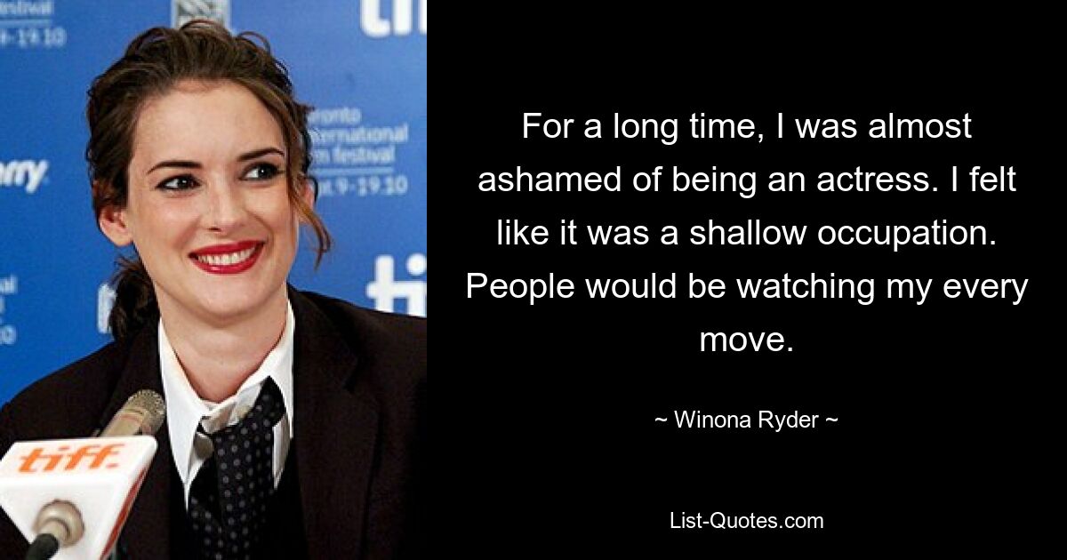 For a long time, I was almost ashamed of being an actress. I felt like it was a shallow occupation. People would be watching my every move. — © Winona Ryder