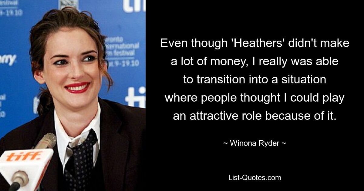 Even though 'Heathers' didn't make a lot of money, I really was able to transition into a situation where people thought I could play an attractive role because of it. — © Winona Ryder