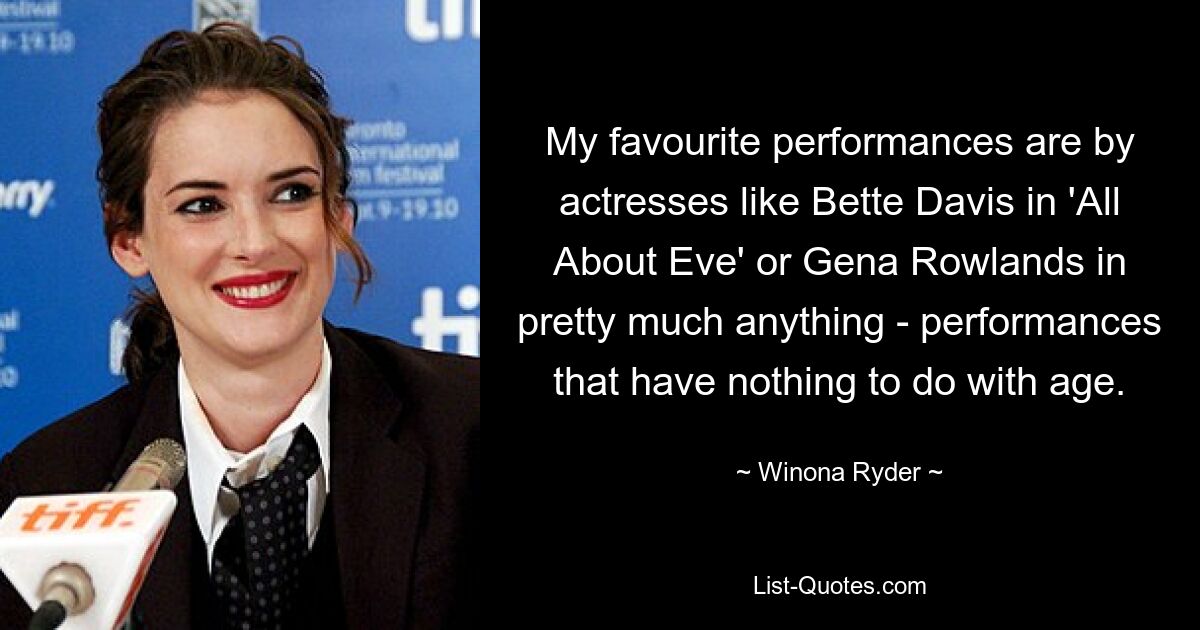 My favourite performances are by actresses like Bette Davis in 'All About Eve' or Gena Rowlands in pretty much anything - performances that have nothing to do with age. — © Winona Ryder