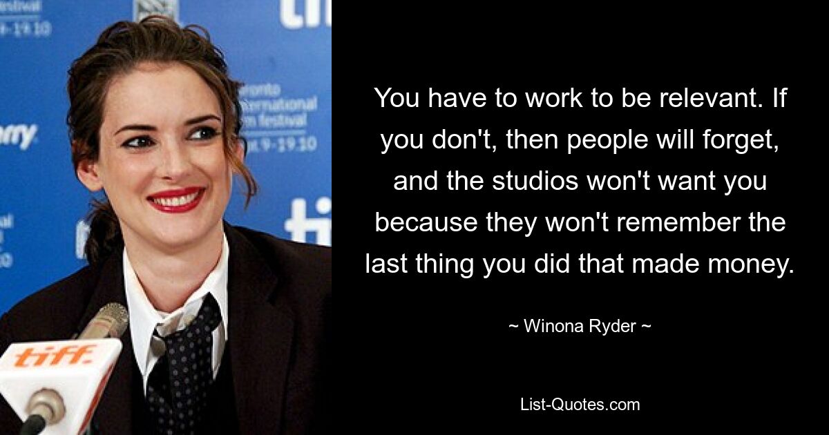 You have to work to be relevant. If you don't, then people will forget, and the studios won't want you because they won't remember the last thing you did that made money. — © Winona Ryder