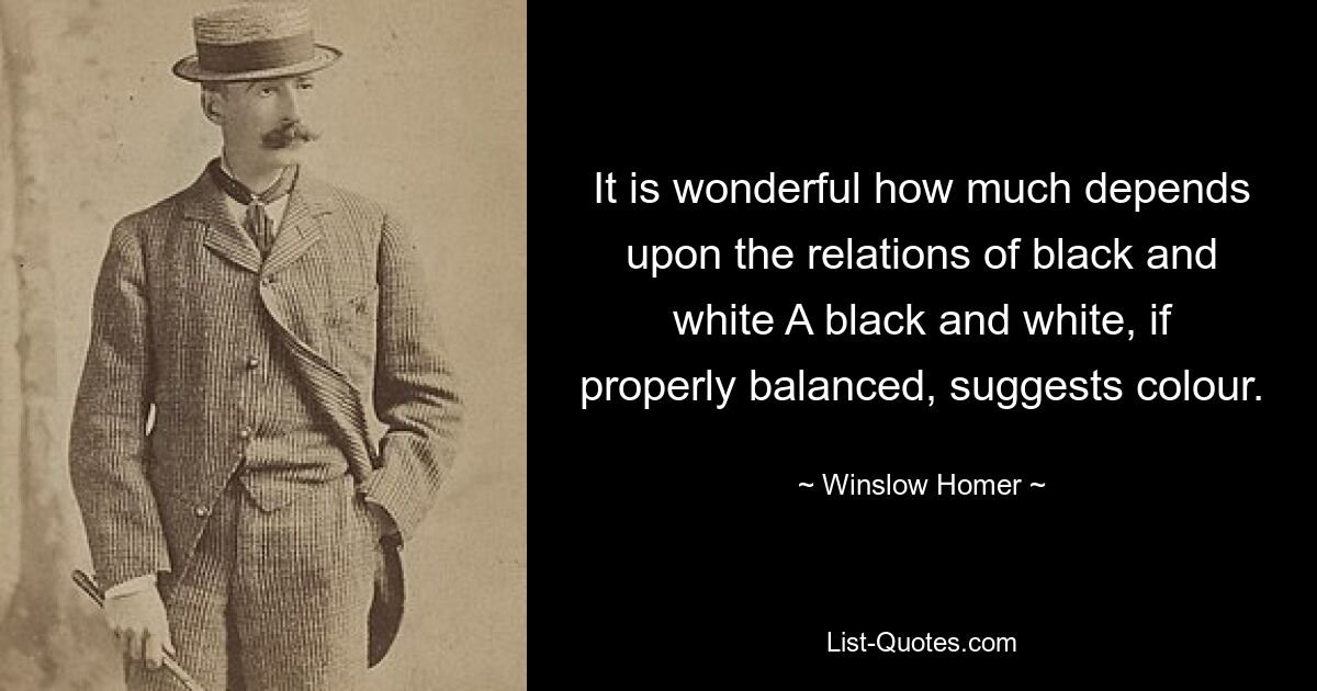 It is wonderful how much depends upon the relations of black and white A black and white, if properly balanced, suggests colour. — © Winslow Homer