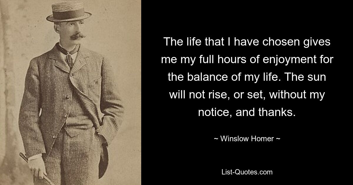 The life that I have chosen gives me my full hours of enjoyment for the balance of my life. The sun will not rise, or set, without my notice, and thanks. — © Winslow Homer