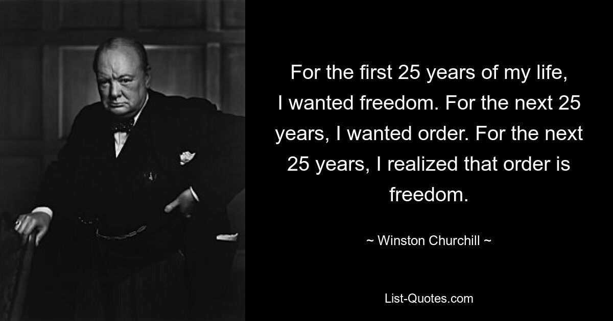 For the first 25 years of my life, I wanted freedom. For the next 25 years, I wanted order. For the next 25 years, I realized that order is freedom. — © Winston Churchill