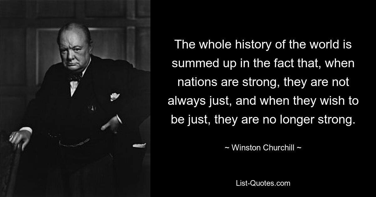 The whole history of the world is summed up in the fact that, when nations are strong, they are not always just, and when they wish to be just, they are no longer strong. — © Winston Churchill