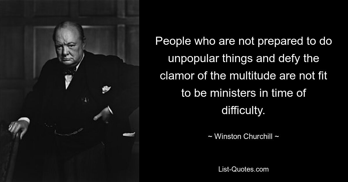 People who are not prepared to do unpopular things and defy the clamor of the multitude are not fit to be ministers in time of difficulty. — © Winston Churchill