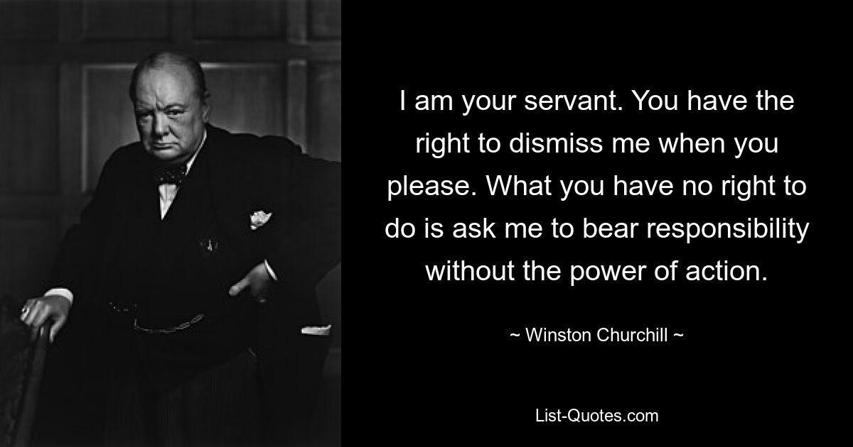 I am your servant. You have the right to dismiss me when you please. What you have no right to do is ask me to bear responsibility without the power of action. — © Winston Churchill