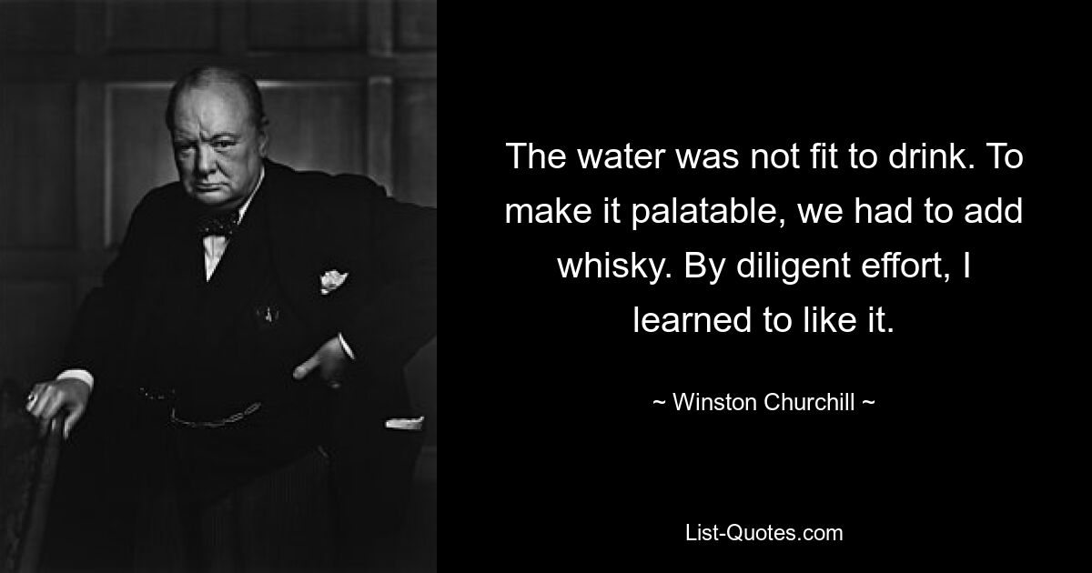 The water was not fit to drink. To make it palatable, we had to add whisky. By diligent effort, I learned to like it. — © Winston Churchill