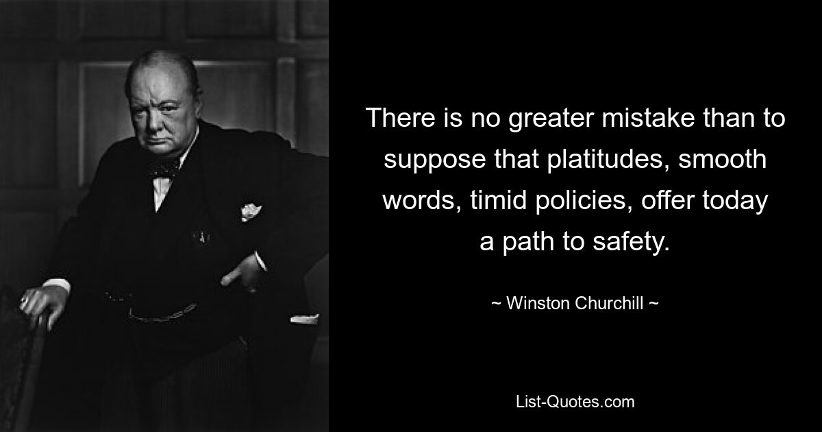 There is no greater mistake than to suppose that platitudes, smooth words, timid policies, offer today a path to safety. — © Winston Churchill