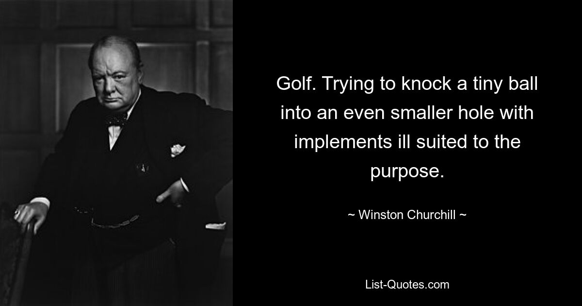 Golf. Trying to knock a tiny ball into an even smaller hole with implements ill suited to the purpose. — © Winston Churchill