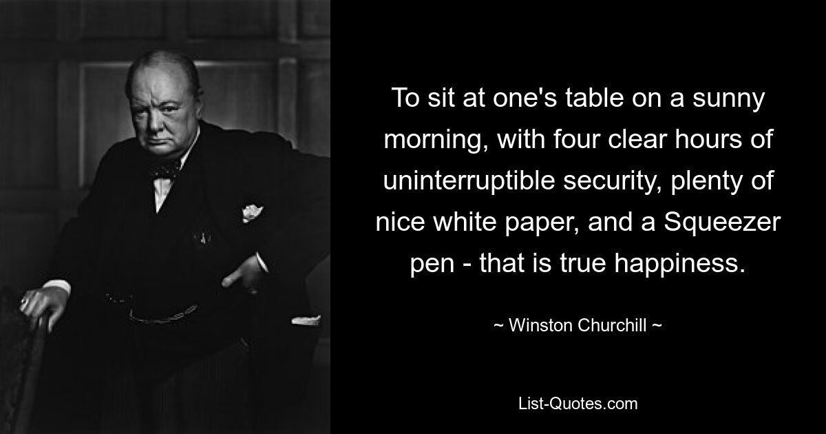 To sit at one's table on a sunny morning, with four clear hours of uninterruptible security, plenty of nice white paper, and a Squeezer pen - that is true happiness. — © Winston Churchill