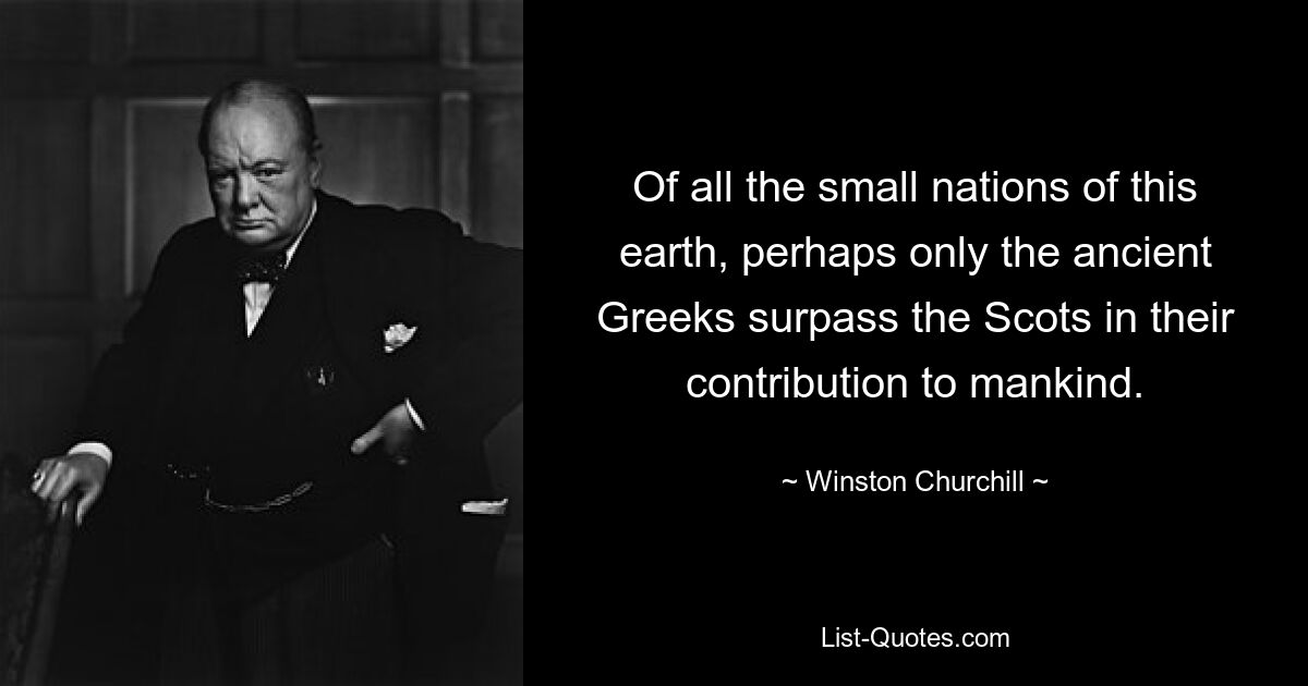 Of all the small nations of this earth, perhaps only the ancient Greeks surpass the Scots in their contribution to mankind. — © Winston Churchill