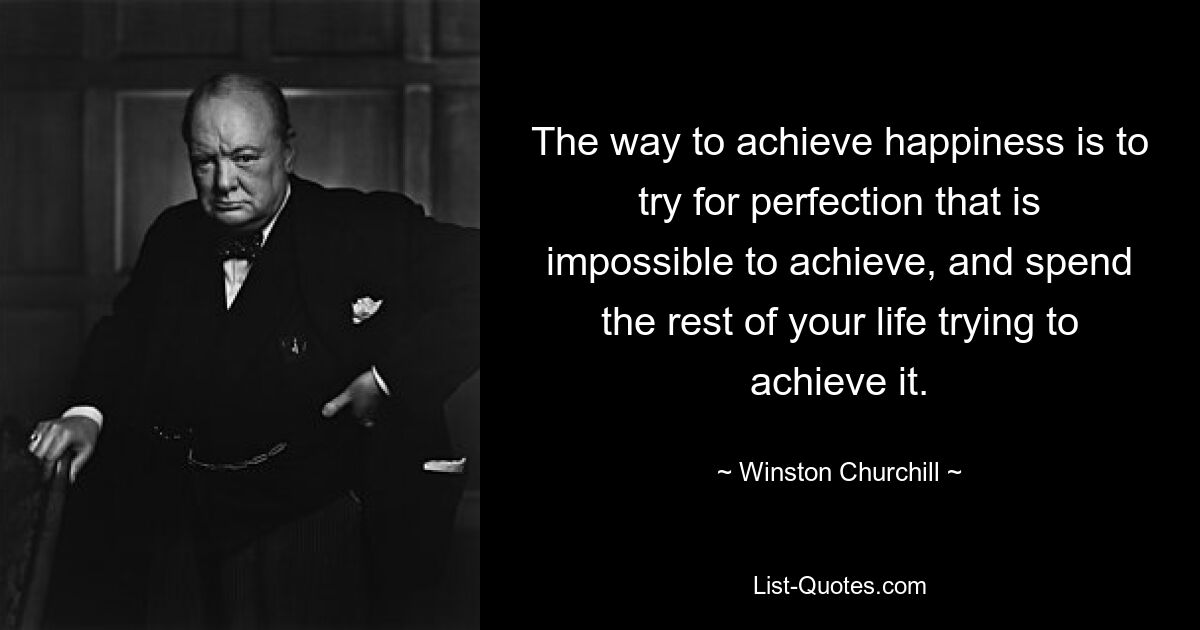 The way to achieve happiness is to try for perfection that is impossible to achieve, and spend the rest of your life trying to achieve it. — © Winston Churchill