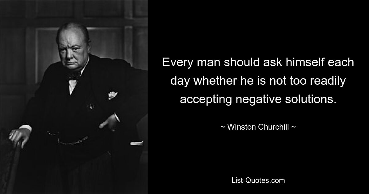 Every man should ask himself each day whether he is not too readily accepting negative solutions. — © Winston Churchill