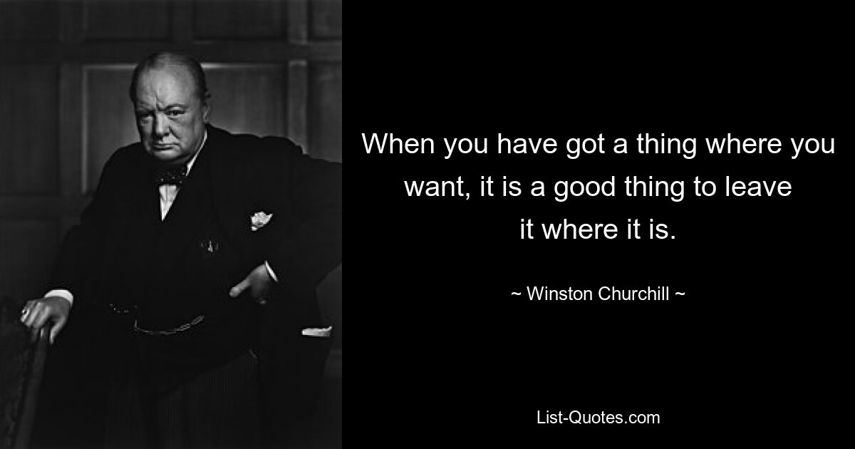 When you have got a thing where you want, it is a good thing to leave it where it is. — © Winston Churchill