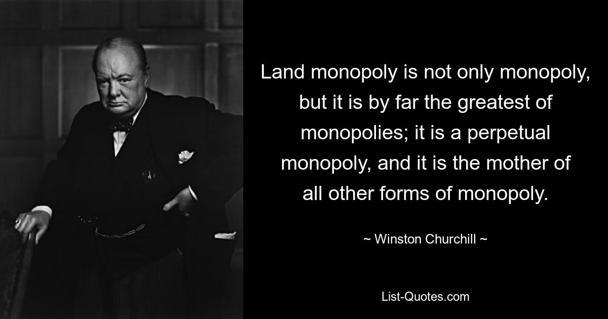 Land monopoly is not only monopoly, but it is by far the greatest of monopolies; it is a perpetual monopoly, and it is the mother of all other forms of monopoly. — © Winston Churchill