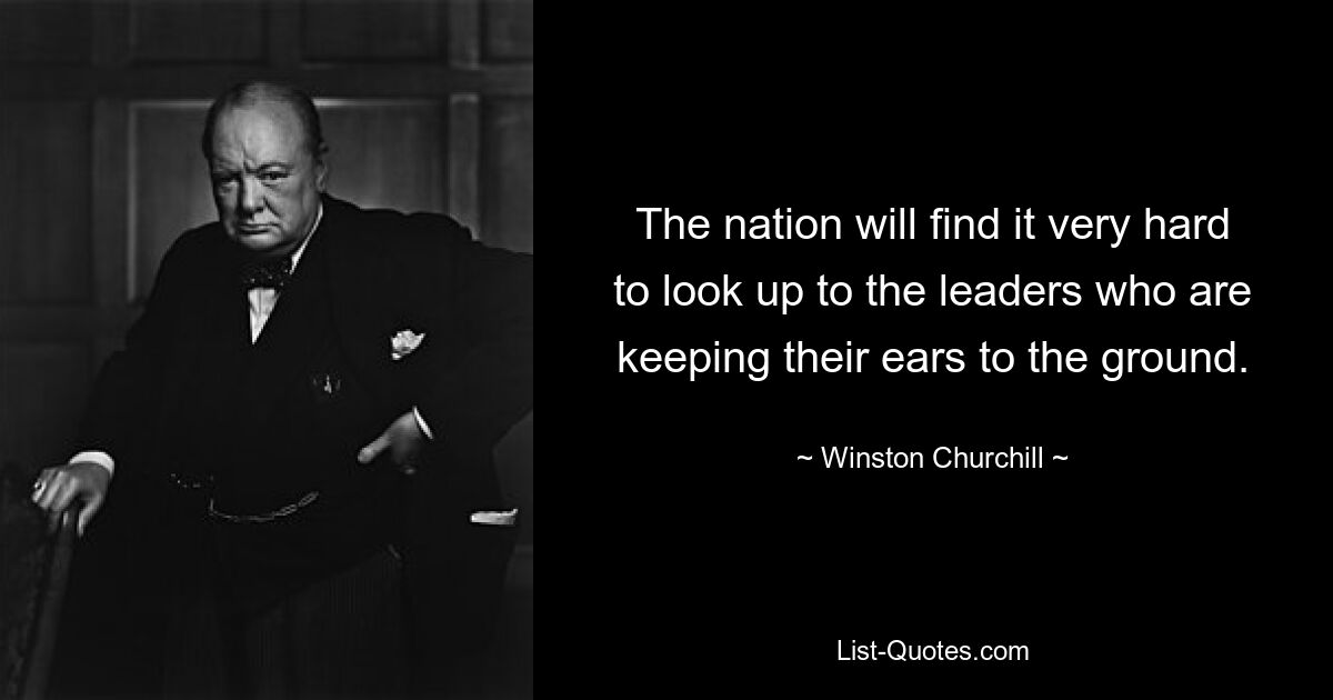 The nation will find it very hard to look up to the leaders who are keeping their ears to the ground. — © Winston Churchill