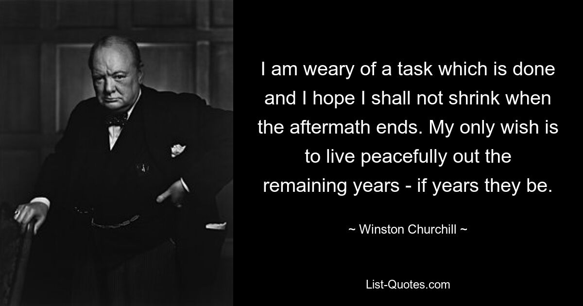 I am weary of a task which is done and I hope I shall not shrink when the aftermath ends. My only wish is to live peacefully out the remaining years - if years they be. — © Winston Churchill